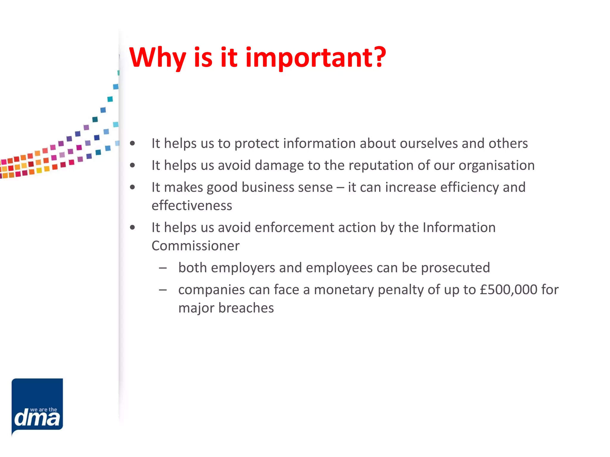 Why is it important?
• It helps us to protect information about ourselves and others
• It helps us avoid damage to the reputation of our organisation
• It makes good business sense – it can increase efficiency and
effectiveness
• It helps us avoid enforcement action by the Information
Commissioner
– both employers and employees can be prosecuted
– companies can face a monetary penalty of up to £500,000 for
major breaches
 