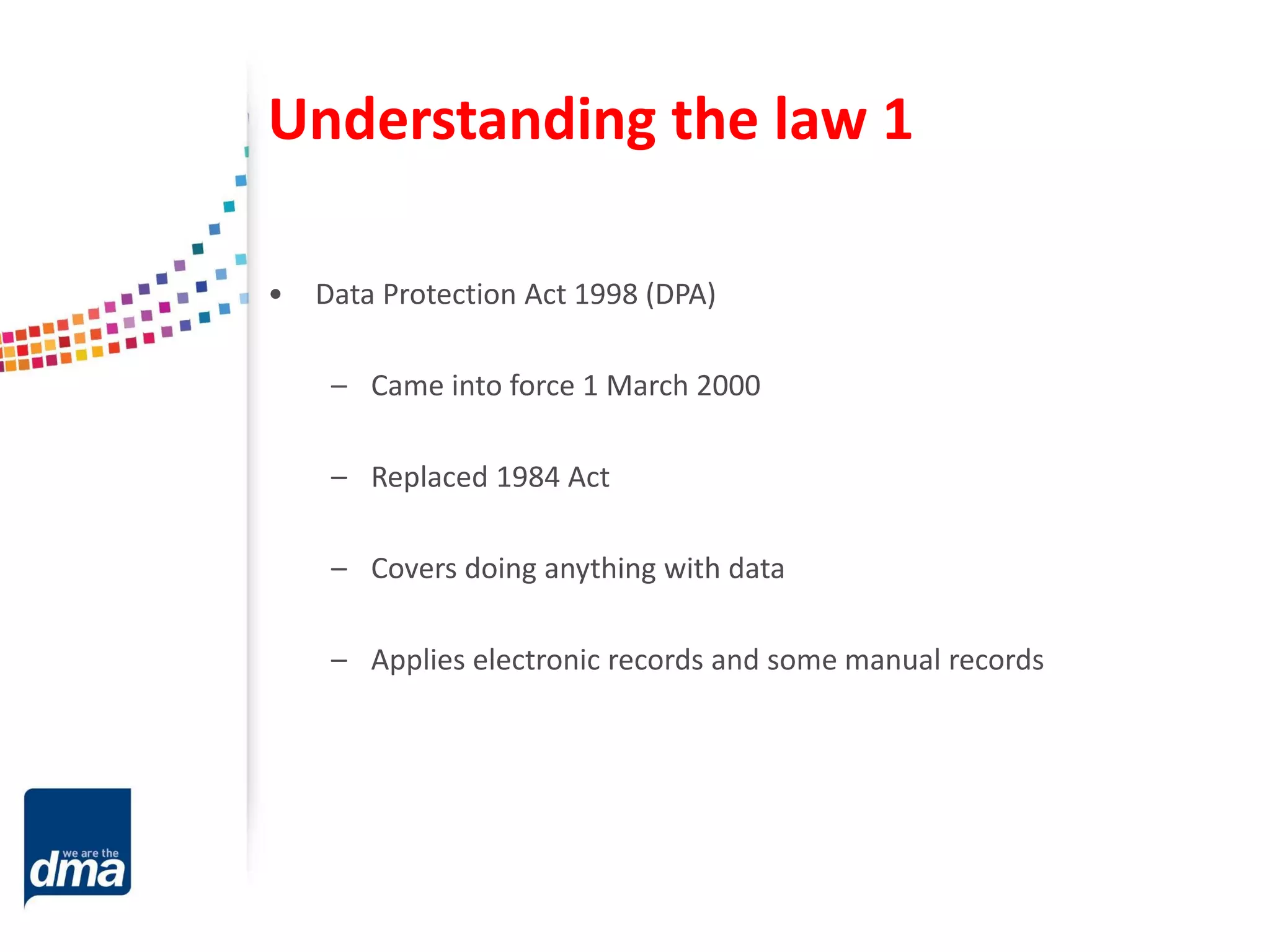 Understanding the law 1
• Data Protection Act 1998 (DPA)
– Came into force 1 March 2000
– Replaced 1984 Act
– Covers doing anything with data
– Applies electronic records and some manual records
 