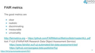 The good metrics are
★ clear
★ realistic
★ discriminating
★ measurable
★ universality
http://fairmetrics.org – https://github.com/FAIRMetrics/Metrics/blob/master/ALL.pdf
tool: F-UJI (FAIRsFAIR Research Data Object Assessment Service)
https://www.fairsfair.eu/f-uji-automated-fair-data-assessment-tool
https://github.com/pangaea-data-publisher/fuji
FAIR metrics
11
https://bit.ly/qa-kompetenzpool-2021
 
