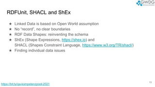 RDFUnit, SHACL and ShEx
★ Linked Data is based on Open World assumption
★ No “record”, no clear boundaries
★ RDF Data Shapes: reinventing the schema
★ ShEx (Shape Expressions, https://shex.io) and
SHACL (Shapes Constraint Language, https://www.w3.org/TR/shacl/)
★ Finding individual data issues
13
https://bit.ly/qa-kompetenzpool-2021
 