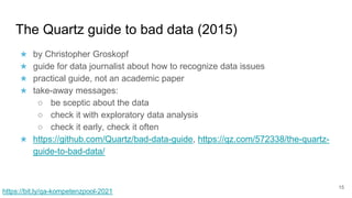 The Quartz guide to bad data (2015)
★ by Christopher Groskopf
★ guide for data journalist about how to recognize data issues
★ practical guide, not an academic paper
★ take-away messages:
○ be sceptic about the data
○ check it with exploratory data analysis
○ check it early, check it often
★ https://github.com/Quartz/bad-data-guide, https://qz.com/572338/the-quartz-
guide-to-bad-data/
15
https://bit.ly/qa-kompetenzpool-2021
 