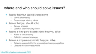 where and who should solve issues?
★ Issues that your source should solve
○ Values are missing
○ Zeros replace missing values
★ Issues that you should solve
○ Sample is biased
○ Data has been manually edited
★ Issues a third-party expert should help you solve
○ Author is untrustworthy
○ Collection process is opaque
★ Issues a programmer should help you solve
○ Data are aggregated to the wrong categories or geographies
○ Data are in scanned documents
https://bit.ly/qa-kompetenzpool-2021
 
