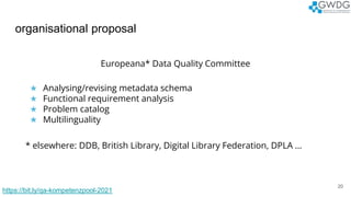 organisational proposal
20
Europeana* Data Quality Committee
★ Analysing/revising metadata schema
★ Functional requirement analysis
★ Problem catalog
★ Multilinguality
* elsewhere: DDB, British Library, Digital Library Federation, DPLA ...
https://bit.ly/qa-kompetenzpool-2021
 