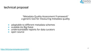 technical proposal
21
“Metadata Quality Assessment Framework”
a generic tool for measuring metadata quality
★ adaptable to different metadata schemes
★ scalable (to Big Data)
★ understandable reports for data curators
★ open source
https://bit.ly/qa-kompetenzpool-2021
 