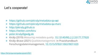 Let’s cooperate!
★ https://github.com/pkiraly/metadata-qa-api
★ https://github.com/pkiraly/metadata-qa-marc
★ http://pkiraly.github.io
★ https://twitter.com/kiru
★ peter.kiraly@gwdg.de
★ Király (2019) Measuring metadata quality. 10.13140/RG.2.2.33177.77920
★ Király–Brase (2021) Qualitätsmanagement. In Praxishandbuch
Forschungsdatenmanagement, 10.1515/9783110657807-020
25
https://bit.ly/qa-kompetenzpool-2021
 