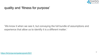 quality and ‘fitness for purpose’
’We know it when we see it, but conveying the full bundle of assumptions and
experience that allow us to identify it is a different matter.’
6
https://bit.ly/qa-kompetenzpool-2021
 