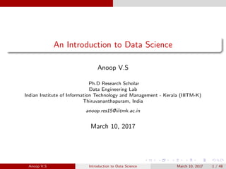 An Introduction to Data Science
Anoop V.S
Ph.D Research Scholar
Data Engineering Lab
Indian Institute of Information Technology and Management - Kerala (IIITM-K)
Thiruvananthapuram, India
anoop.res15@iiitmk.ac.in
March 10, 2017
Anoop V.S Introduction to Data Science March 10, 2017 1 / 48
 