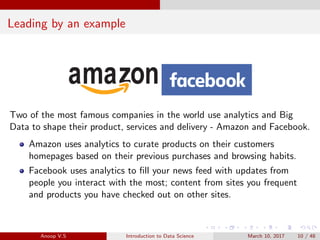 Leading by an example
Two of the most famous companies in the world use analytics and Big
Data to shape their product, services and delivery - Amazon and Facebook.
Amazon uses analytics to curate products on their customers
homepages based on their previous purchases and browsing habits.
Facebook uses analytics to ﬁll your news feed with updates from
people you interact with the most; content from sites you frequent
and products you have checked out on other sites.
Anoop V.S Introduction to Data Science March 10, 2017 10 / 48
 