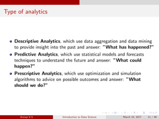 Type of analytics
Descriptive Analytics, which use data aggregation and data mining
to provide insight into the past and answer: ”What has happened?”
Predictive Analytics, which use statistical models and forecasts
techniques to understand the future and answer: ”What could
happen?”
Prescriptive Analytics, which use optimization and simulation
algorithms to advice on possible outcomes and answer: ”What
should we do?”
Anoop V.S Introduction to Data Science March 10, 2017 11 / 48
 