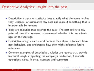 Descriptive Analytics: Insight into the past
Descriptive analysis or statistics does exactly what the name implies
they Describe, or summarize raw data and make it something that is
interpretable by humans
They are analytics that describe the past. The past refers to any
point of time that an event has occurred, whether it is one minute
ago, or one year ago
Descriptive analytics are useful because they allow us to learn from
past behaviors, and understand how they might inﬂuence future
outcomes.
Common examples of descriptive analytics are reports that provide
historical insights regarding the companys production, ﬁnancials,
operations, sales, ﬁnance, inventory and customers
Anoop V.S Introduction to Data Science March 10, 2017 12 / 48
 