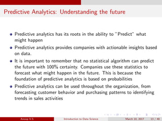Predictive Analytics: Understanding the future
Predictive analytics has its roots in the ability to ”Predict” what
might happen
Predictive analytics provides companies with actionable insights based
on data.
It is important to remember that no statistical algorithm can predict
the future with 100% certainty. Companies use these statistics to
forecast what might happen in the future. This is because the
foundation of predictive analytics is based on probabilities
Predictive analytics can be used throughout the organization, from
forecasting customer behavior and purchasing patterns to identifying
trends in sales activities
Anoop V.S Introduction to Data Science March 10, 2017 13 / 48
 