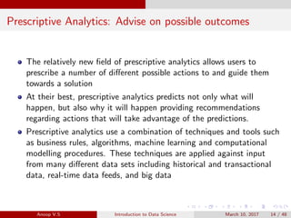 Prescriptive Analytics: Advise on possible outcomes
The relatively new ﬁeld of prescriptive analytics allows users to
prescribe a number of diﬀerent possible actions to and guide them
towards a solution
At their best, prescriptive analytics predicts not only what will
happen, but also why it will happen providing recommendations
regarding actions that will take advantage of the predictions.
Prescriptive analytics use a combination of techniques and tools such
as business rules, algorithms, machine learning and computational
modelling procedures. These techniques are applied against input
from many diﬀerent data sets including historical and transactional
data, real-time data feeds, and big data
Anoop V.S Introduction to Data Science March 10, 2017 14 / 48
 