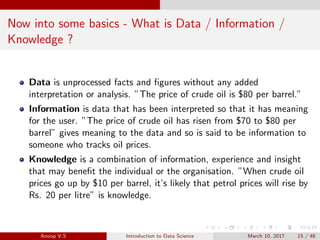 Now into some basics - What is Data / Information /
Knowledge ?
Data is unprocessed facts and ﬁgures without any added
interpretation or analysis. ”The price of crude oil is $80 per barrel.”
Information is data that has been interpreted so that it has meaning
for the user. ”The price of crude oil has risen from $70 to $80 per
barrel” gives meaning to the data and so is said to be information to
someone who tracks oil prices.
Knowledge is a combination of information, experience and insight
that may beneﬁt the individual or the organisation. ”When crude oil
prices go up by $10 per barrel, it’s likely that petrol prices will rise by
Rs. 20 per litre” is knowledge.
Anoop V.S Introduction to Data Science March 10, 2017 15 / 48
 
