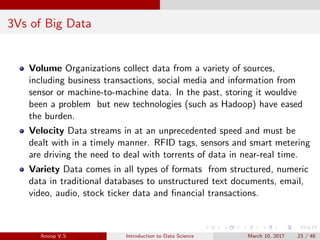 3Vs of Big Data
Volume Organizations collect data from a variety of sources,
including business transactions, social media and information from
sensor or machine-to-machine data. In the past, storing it wouldve
been a problem but new technologies (such as Hadoop) have eased
the burden.
Velocity Data streams in at an unprecedented speed and must be
dealt with in a timely manner. RFID tags, sensors and smart metering
are driving the need to deal with torrents of data in near-real time.
Variety Data comes in all types of formats from structured, numeric
data in traditional databases to unstructured text documents, email,
video, audio, stock ticker data and ﬁnancial transactions.
Anoop V.S Introduction to Data Science March 10, 2017 23 / 48
 