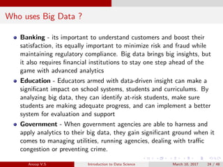 Who uses Big Data ?
Banking - its important to understand customers and boost their
satisfaction, its equally important to minimize risk and fraud while
maintaining regulatory compliance. Big data brings big insights, but
it also requires ﬁnancial institutions to stay one step ahead of the
game with advanced analytics
Education - Educators armed with data-driven insight can make a
signiﬁcant impact on school systems, students and curriculums. By
analyzing big data, they can identify at-risk students, make sure
students are making adequate progress, and can implement a better
system for evaluation and support
Government - When government agencies are able to harness and
apply analytics to their big data, they gain signiﬁcant ground when it
comes to managing utilities, running agencies, dealing with traﬃc
congestion or preventing crime.
Anoop V.S Introduction to Data Science March 10, 2017 24 / 48
 
