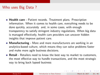 Who uses Big Data ?
Health care - Patient records. Treatment plans. Prescription
information. When it comes to health care, everything needs to be
done quickly, accurately and, in some cases, with enough
transparency to satisfy stringent industry regulations. When big data
is managed eﬀectively, health care providers can uncover hidden
insights that improve patient care.
Manufacturing - More and more manufacturers are working in an
analytics-based culture, which means they can solve problems faster
and make more agile business decisions.
Retail - Retailers need to know the best way to market to customers,
the most eﬀective way to handle transactions, and the most strategic
way to bring back lapsed business
Anoop V.S Introduction to Data Science March 10, 2017 25 / 48
 