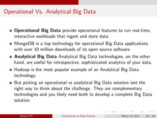 Operational Vs. Analytical Big Data
Operational Big Data provide operational features to run real-time,
interactive workloads that ingest and store data.
MongoDB is a top technology for operational Big Data applications
with over 10 million downloads of its open source software.
Analytical Big Data Analytical Big Data technologies, on the other
hand, are useful for retrospective, sophisticated analytics of your data.
Hadoop is the most popular example of an Analytical Big Data
technology.
But picking an operational vs analytical Big Data solution isnt the
right way to think about the challenge. They are complementary
technologies and you likely need both to develop a complete Big Data
solution.
Anoop V.S Introduction to Data Science March 10, 2017 26 / 48
 