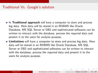 Traditional Vs. Google’s solution
In Traditional approach will have a computer to store and process
big data. Here data will be stored in an RDBMS like Oracle
Database, MS SQL Server or DB2 and sophisticated softwares can be
written to interact with the database, process the required data and
present it to the users for analysis purpose.
Limitations will have a computer to store and process big data. Here
data will be stored in an RDBMS like Oracle Database, MS SQL
Server or DB2 and sophisticated softwares can be written to interact
with the database, process the required data and present it to the
users for analysis purpose.
Anoop V.S Introduction to Data Science March 10, 2017 27 / 48
 