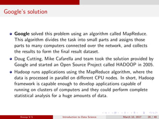 Google’s solution
Google solved this problem using an algorithm called MapReduce.
This algorithm divides the task into small parts and assigns those
parts to many computers connected over the network, and collects
the results to form the ﬁnal result dataset.
Doug Cutting, Mike Cafarella and team took the solution provided by
Google and started an Open Source Project called HADOOP in 2005.
Hadoop runs applications using the MapReduce algorithm, where the
data is processed in parallel on diﬀerent CPU nodes. In short, Hadoop
framework is capable enough to develop applications capable of
running on clusters of computers and they could perform complete
statistical analysis for a huge amounts of data.
Anoop V.S Introduction to Data Science March 10, 2017 28 / 48
 