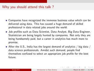 Why you should attend this talk ?
Companies have recognized the immense business value which can be
delivered using data. This has caused a huge demand of skilled
professional in data related jobs around the world.
Job proﬁles such as Data Scientist, Data Analyst, Big Data Engineer,
Statistician are being largely hunted by companies. Not only they are
being handsomely paid, but a career in analytics has much more to
promise.
After the U.S., India has the largest demand of analytics / big data /
data science professionals. Amidst such demand, people ﬁnd
themselves confused to select an appropriate job proﬁle for the best
future.
Anoop V.S Introduction to Data Science March 10, 2017 3 / 48
 
