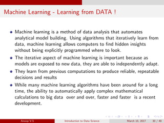 Machine Learning - Learning from DATA !
Machine learning is a method of data analysis that automates
analytical model building. Using algorithms that iteratively learn from
data, machine learning allows computers to ﬁnd hidden insights
without being explicitly programmed where to look.
The iterative aspect of machine learning is important because as
models are exposed to new data, they are able to independently adapt.
They learn from previous computations to produce reliable, repeatable
decisions and results
While many machine learning algorithms have been around for a long
time, the ability to automatically apply complex mathematical
calculations to big data over and over, faster and faster is a recent
development.
Anoop V.S Introduction to Data Science March 10, 2017 30 / 48
 