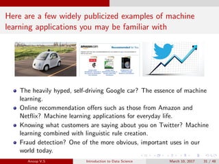 Here are a few widely publicized examples of machine
learning applications you may be familiar with
The heavily hyped, self-driving Google car? The essence of machine
learning.
Online recommendation oﬀers such as those from Amazon and
Netﬂix? Machine learning applications for everyday life.
Knowing what customers are saying about you on Twitter? Machine
learning combined with linguistic rule creation.
Fraud detection? One of the more obvious, important uses in our
world today.
Anoop V.S Introduction to Data Science March 10, 2017 31 / 48
 