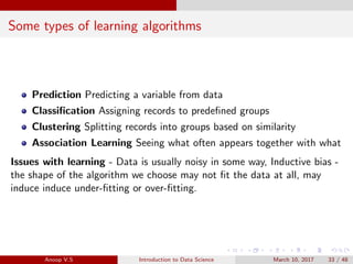 Some types of learning algorithms
Prediction Predicting a variable from data
Classiﬁcation Assigning records to predeﬁned groups
Clustering Splitting records into groups based on similarity
Association Learning Seeing what often appears together with what
Issues with learning - Data is usually noisy in some way, Inductive bias -
the shape of the algorithm we choose may not ﬁt the data at all, may
induce induce under-ﬁtting or over-ﬁtting.
Anoop V.S Introduction to Data Science March 10, 2017 33 / 48
 