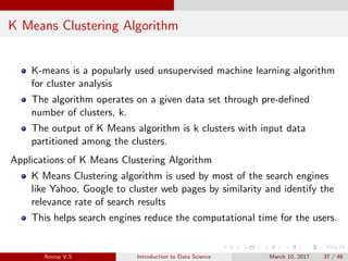 K Means Clustering Algorithm
K-means is a popularly used unsupervised machine learning algorithm
for cluster analysis
The algorithm operates on a given data set through pre-deﬁned
number of clusters, k.
The output of K Means algorithm is k clusters with input data
partitioned among the clusters.
Applications of K Means Clustering Algorithm
K Means Clustering algorithm is used by most of the search engines
like Yahoo, Google to cluster web pages by similarity and identify the
relevance rate of search results
This helps search engines reduce the computational time for the users.
Anoop V.S Introduction to Data Science March 10, 2017 37 / 48
 
