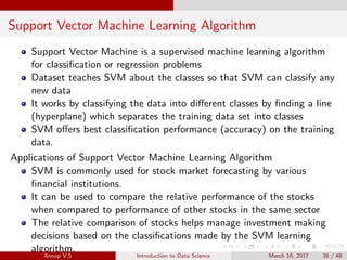 Support Vector Machine Learning Algorithm
Support Vector Machine is a supervised machine learning algorithm
for classiﬁcation or regression problems
Dataset teaches SVM about the classes so that SVM can classify any
new data
It works by classifying the data into diﬀerent classes by ﬁnding a line
(hyperplane) which separates the training data set into classes
SVM oﬀers best classiﬁcation performance (accuracy) on the training
data.
Applications of Support Vector Machine Learning Algorithm
SVM is commonly used for stock market forecasting by various
ﬁnancial institutions.
It can be used to compare the relative performance of the stocks
when compared to performance of other stocks in the same sector
The relative comparison of stocks helps manage investment making
decisions based on the classiﬁcations made by the SVM learning
algorithm.
Anoop V.S Introduction to Data Science March 10, 2017 38 / 48
 