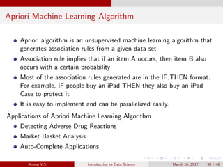 Apriori Machine Learning Algorithm
Apriori algorithm is an unsupervised machine learning algorithm that
generates association rules from a given data set
Association rule implies that if an item A occurs, then item B also
occurs with a certain probability
Most of the association rules generated are in the IF THEN format.
For example, IF people buy an iPad THEN they also buy an iPad
Case to protect it
It is easy to implement and can be parallelized easily.
Applications of Apriori Machine Learning Algorithm
Detecting Adverse Drug Reactions
Market Basket Analysis
Auto-Complete Applications
Anoop V.S Introduction to Data Science March 10, 2017 39 / 48
 