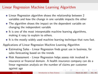 Linear Regression Machine Learning Algorithm
Linear Regression algorithm shows the relationship between 2
variables and how the change in one variable impacts the other
The algorithm shows the impact on the dependent variable on
changing the independent variable
It is one of the most interpretable machine learning algorithms,
making it easy to explain to others.
It is the mostly widely used machine learning technique that runs fast.
Applications of Linear Regression Machine Learning Algorithm
Estimating Sales - Linear Regression ﬁnds great use in business, for
sales forecasting based on the trends
Risk Assessment - Linear Regression helps assess risk involved in
insurance or ﬁnancial domain. A health insurance company can do a
linear regression analysis on the number of claims per customer
against age
Anoop V.S Introduction to Data Science March 10, 2017 40 / 48
 
