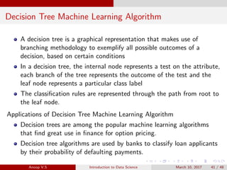Decision Tree Machine Learning Algorithm
A decision tree is a graphical representation that makes use of
branching methodology to exemplify all possible outcomes of a
decision, based on certain conditions
In a decision tree, the internal node represents a test on the attribute,
each branch of the tree represents the outcome of the test and the
leaf node represents a particular class label
The classiﬁcation rules are represented through the path from root to
the leaf node.
Applications of Decision Tree Machine Learning Algorithm
Decision trees are among the popular machine learning algorithms
that ﬁnd great use in ﬁnance for option pricing.
Decision tree algorithms are used by banks to classify loan applicants
by their probability of defaulting payments.
Anoop V.S Introduction to Data Science March 10, 2017 41 / 48
 