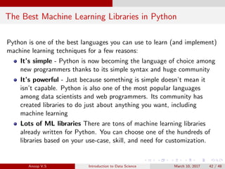 The Best Machine Learning Libraries in Python
Python is one of the best languages you can use to learn (and implement)
machine learning techniques for a few reasons:
It’s simple - Python is now becoming the language of choice among
new programmers thanks to its simple syntax and huge community
It’s powerful - Just because something is simple doesn’t mean it
isn’t capable. Python is also one of the most popular languages
among data scientists and web programmers. Its community has
created libraries to do just about anything you want, including
machine learning
Lots of ML libraries There are tons of machine learning libraries
already written for Python. You can choose one of the hundreds of
libraries based on your use-case, skill, and need for customization.
Anoop V.S Introduction to Data Science March 10, 2017 42 / 48
 