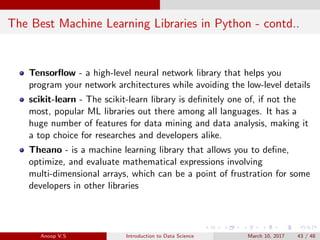 The Best Machine Learning Libraries in Python - contd..
Tensorﬂow - a high-level neural network library that helps you
program your network architectures while avoiding the low-level details
scikit-learn - The scikit-learn library is deﬁnitely one of, if not the
most, popular ML libraries out there among all languages. It has a
huge number of features for data mining and data analysis, making it
a top choice for researches and developers alike.
Theano - is a machine learning library that allows you to deﬁne,
optimize, and evaluate mathematical expressions involving
multi-dimensional arrays, which can be a point of frustration for some
developers in other libraries
Anoop V.S Introduction to Data Science March 10, 2017 43 / 48
 