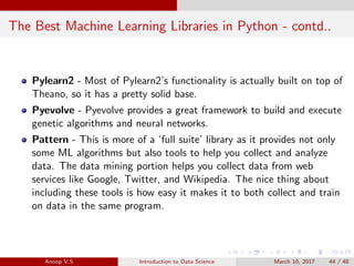 The Best Machine Learning Libraries in Python - contd..
Pylearn2 - Most of Pylearn2’s functionality is actually built on top of
Theano, so it has a pretty solid base.
Pyevolve - Pyevolve provides a great framework to build and execute
genetic algorithms and neural networks.
Pattern - This is more of a ’full suite’ library as it provides not only
some ML algorithms but also tools to help you collect and analyze
data. The data mining portion helps you collect data from web
services like Google, Twitter, and Wikipedia. The nice thing about
including these tools is how easy it makes it to both collect and train
on data in the same program.
Anoop V.S Introduction to Data Science March 10, 2017 44 / 48
 