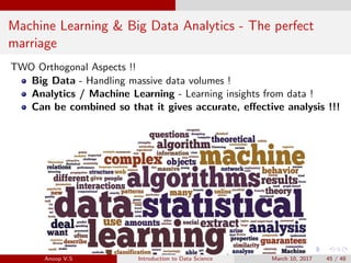 Machine Learning & Big Data Analytics - The perfect
marriage
TWO Orthogonal Aspects !!
Big Data - Handling massive data volumes !
Analytics / Machine Learning - Learning insights from data !
Can be combined so that it gives accurate, eﬀective analysis !!!
Anoop V.S Introduction to Data Science March 10, 2017 45 / 48
 