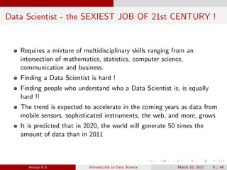 Data Scientist - the SEXIEST JOB OF 21st CENTURY !
Requires a mixture of multidisciplinary skills ranging from an
intersection of mathematics, statistics, computer science,
communication and business.
Finding a Data Scientist is hard !
Finding people who understand who a Data Scientist is, is equally
hard !!
The trend is expected to accelerate in the coming years as data from
mobile sensors, sophisticated instruments, the web, and more, grows
It is predicted that in 2020, the world will generate 50 times the
amount of data than in 2011
Anoop V.S Introduction to Data Science March 10, 2017 6 / 48
 
