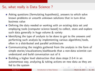 So, what really is Data Science ?
Asking questions (formulating hypothesis), answers to which solve
known problems or unearth unknown solutions that in turn drive
business value
Deﬁning the data needed or working with an existing data set and
employing tools (computer science based) to collect, store and explore
such data generally in huge volume & variety
Identifying the type of analysis to be done to get to the answers and
performing such analysis by implementing various algorithms/tools,
often in a distributed and parallel architecture
Communicating the insights gathered from the analysis in the form of
simple stories/visualizations/dashboards that a non-data scientist can
understand and build conversation out of it
Building a higher level abstraction that does steps 2-3-4 in an
autonomous way, analyzing & taking actions on new data as they are
fed to the system
Anoop V.S Introduction to Data Science March 10, 2017 8 / 48
 