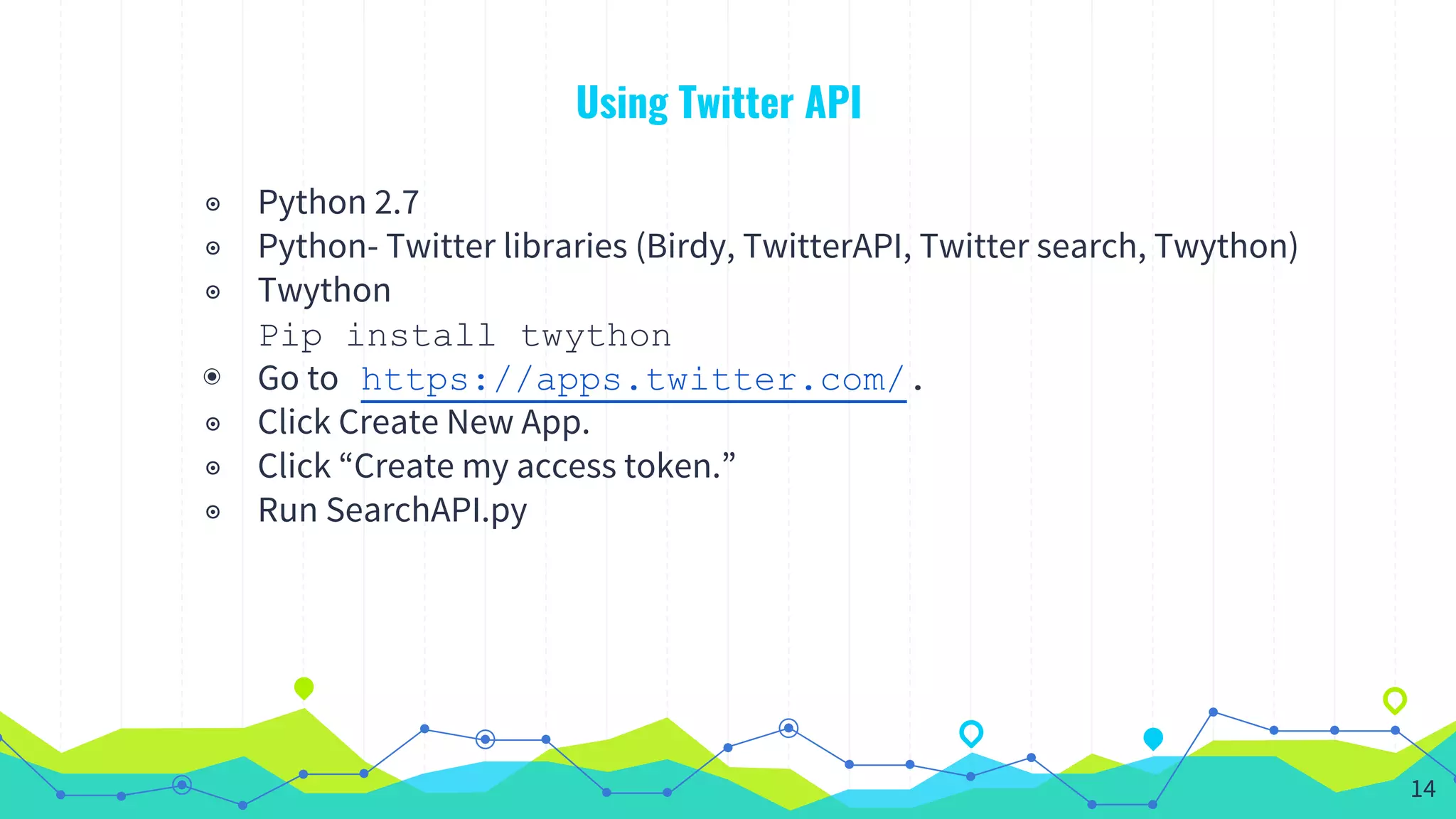 Using Twitter API
◉ Python 2.7
◉ Python- Twitter libraries (Birdy, TwitterAPI, Twitter search, Twython)
◉ Twython
Pip install twython
◉ Go to https://apps.twitter.com/.
◉ Click Create New App.
◉ Click “Create my access token.”
◉ Run SearchAPI.py
14
 