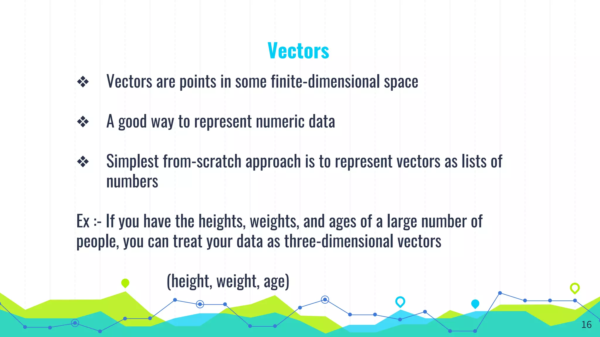 Vectors
❖ Vectors are points in some finite-dimensional space
❖ A good way to represent numeric data
❖ Simplest from-scratch approach is to represent vectors as lists of
numbers
Ex :- If you have the heights, weights, and ages of a large number of
people, you can treat your data as three-dimensional vectors
(height, weight, age)
16
 
