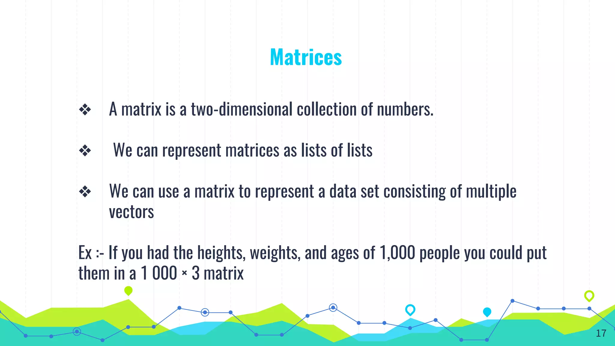 Matrices
❖ A matrix is a two-dimensional collection of numbers.
❖ We can represent matrices as lists of lists
❖ We can use a matrix to represent a data set consisting of multiple
vectors
Ex :- If you had the heights, weights, and ages of 1,000 people you could put
them in a 1 000 × 3 matrix
17
 