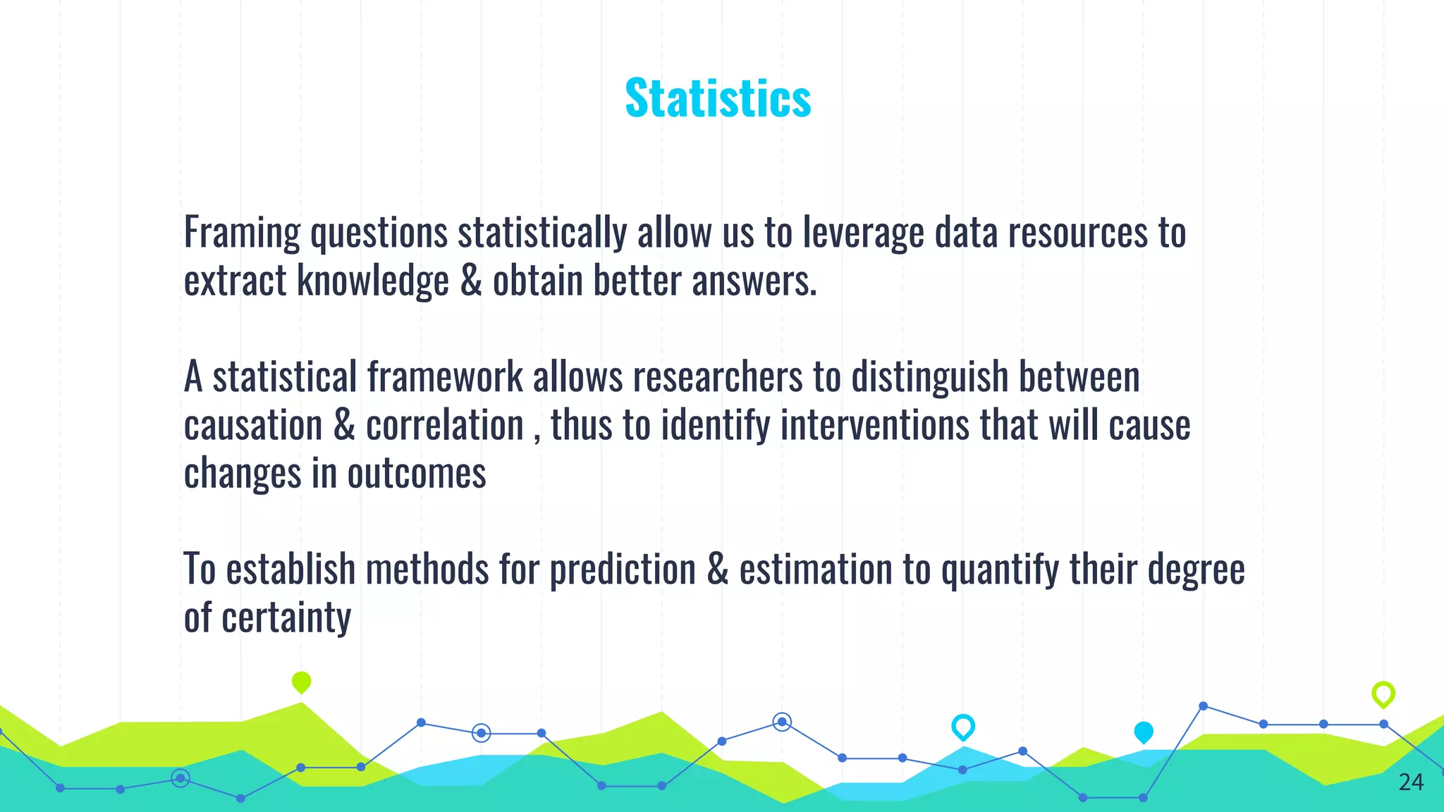 Statistics
Framing questions statistically allow us to leverage data resources to
extract knowledge & obtain better answers.
A statistical framework allows researchers to distinguish between
causation & correlation , thus to identify interventions that will cause
changes in outcomes
To establish methods for prediction & estimation to quantify their degree
of certainty
24
 