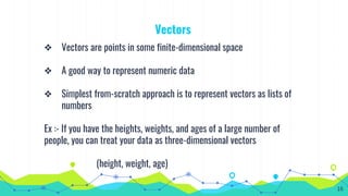 Vectors
❖ Vectors are points in some finite-dimensional space
❖ A good way to represent numeric data
❖ Simplest from-scratch approach is to represent vectors as lists of
numbers
Ex :- If you have the heights, weights, and ages of a large number of
people, you can treat your data as three-dimensional vectors
(height, weight, age)
16
 