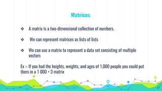 Matrices
❖ A matrix is a two-dimensional collection of numbers.
❖ We can represent matrices as lists of lists
❖ We can use a matrix to represent a data set consisting of multiple
vectors
Ex :- If you had the heights, weights, and ages of 1,000 people you could put
them in a 1 000 × 3 matrix
17
 
