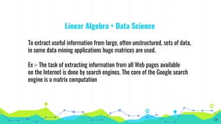 Linear Algebra + Data Science
To extract useful information from large, often unstructured, sets of data,
in some data mining applications huge matrices are used.
Ex :- The task of extracting information from all Web pages available
on the Internet is done by search engines. The core of the Google search
engine is a matrix computation
18
 