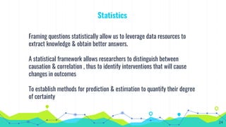 Statistics
Framing questions statistically allow us to leverage data resources to
extract knowledge & obtain better answers.
A statistical framework allows researchers to distinguish between
causation & correlation , thus to identify interventions that will cause
changes in outcomes
To establish methods for prediction & estimation to quantify their degree
of certainty
24
 
