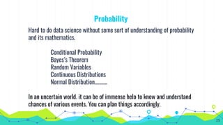 Probability
Hard to do data science without some sort of understanding of probability
and its mathematics.
Conditional Probability
Bayes’s Theorem
Random Variables
Continuous Distributions
Normal Distribution………..
In an uncertain world, it can be of immense help to know and understand
chances of various events. You can plan things accordingly.
25
 
