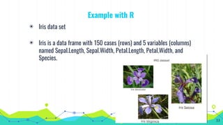 Example with R
◉ Iris data set
◉ Iris is a data frame with 150 cases (rows) and 5 variables (columns)
named Sepal.Length, Sepal.Width, Petal.Length, Petal.Width, and
Species.
33
 