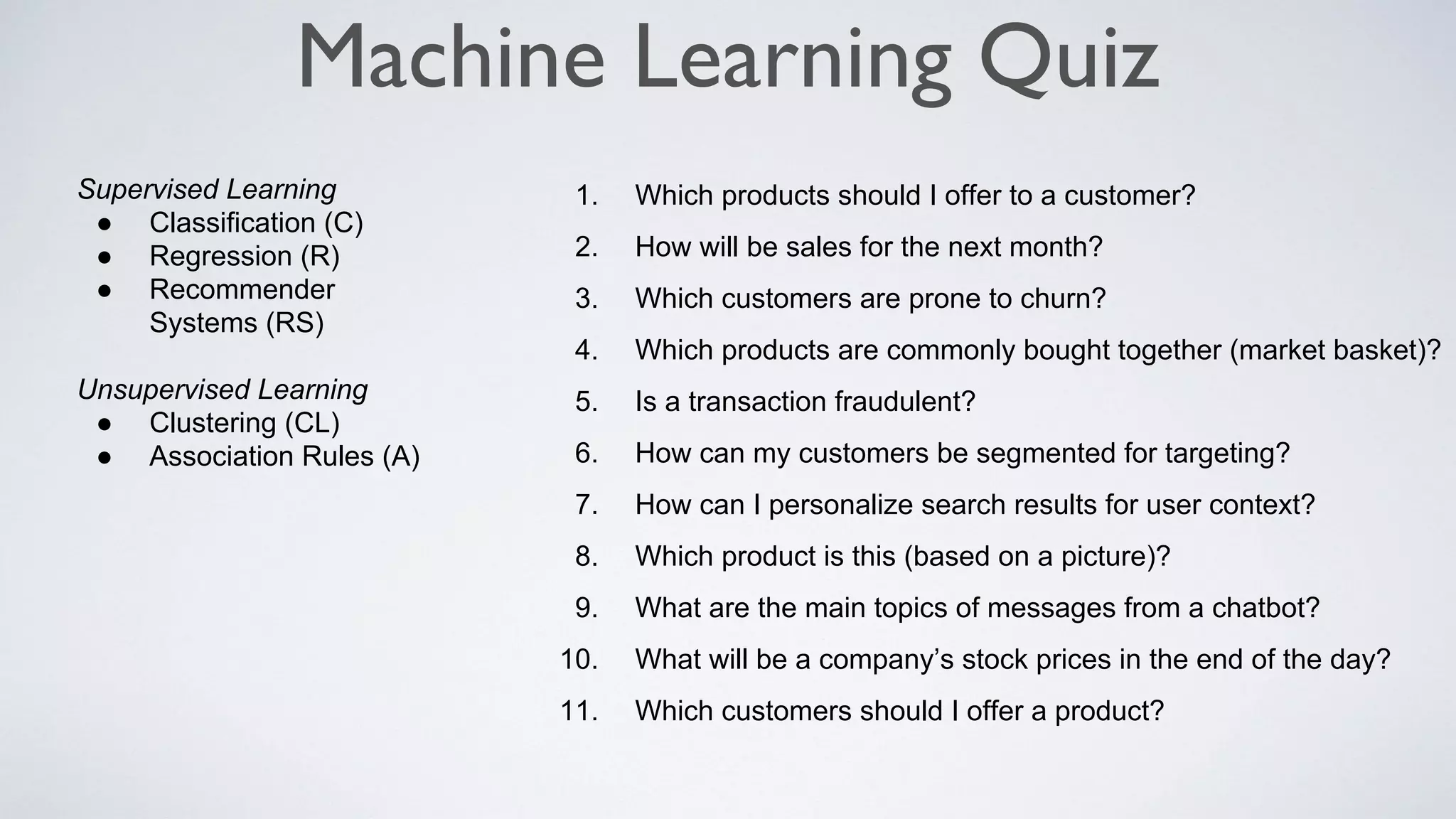 Machine Learning Quiz
Supervised Learning
● Classification (C)
● Regression (R)
● Recommender
Systems (RS)
Unsupervised Learning
● Clustering (CL)
● Association Rules (A)
1. Which products should I offer to a customer?
2. How will be sales for the next month?
3. Which customers are prone to churn?
4. Which products are commonly bought together (market basket)?
5. Is a transaction fraudulent?
6. How can my customers be segmented for targeting?
7. How can I personalize search results for user context?
8. Which product is this (based on a picture)?
9. What are the main topics of messages from a chatbot?
10. What will be a company’s stock prices in the end of the day?
11. Which customers should I offer a product?
 