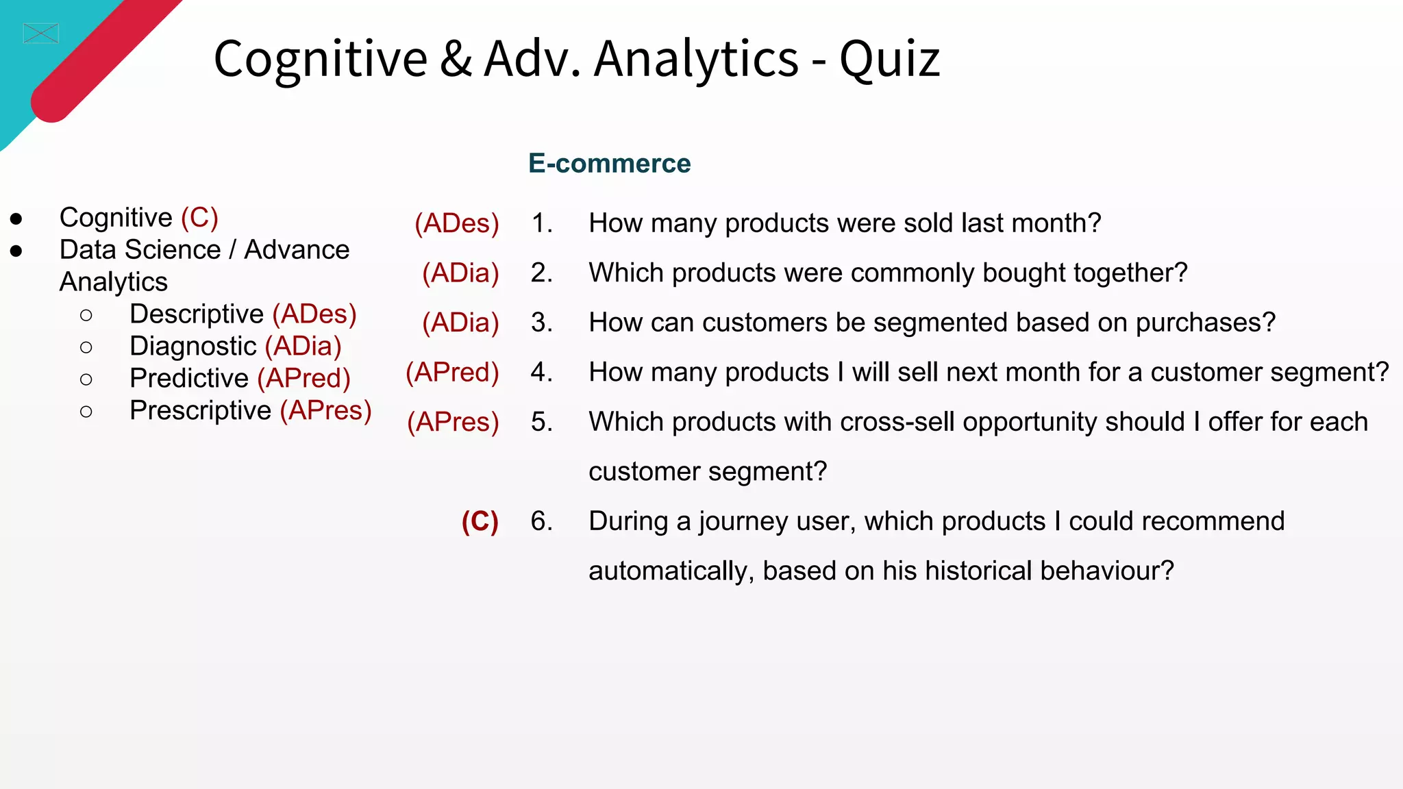 Cognitive & Adv. Analytics - Quiz
● Cognitive (C)
● Data Science / Advance
Analytics
○ Descriptive (ADes)
○ Diagnostic (ADia)
○ Predictive (APred)
○ Prescriptive (APres)
1. How many products were sold last month?
2. Which products were commonly bought together?
3. How can customers be segmented based on purchases?
4. How many products I will sell next month for a customer segment?
5. Which products with cross-sell opportunity should I offer for each
customer segment?
6. During a journey user, which products I could recommend
automatically, based on his historical behaviour?
(ADes)
(ADia)
(ADia)
(APred)
(APres)
(C)
E-commerce
 